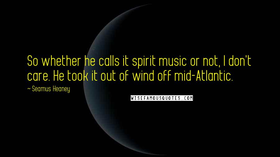 Seamus Heaney Quotes: So whether he calls it spirit music or not, I don't care. He took it out of wind off mid-Atlantic.