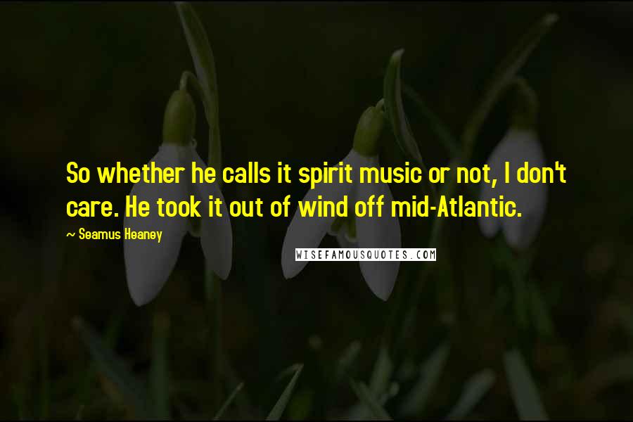 Seamus Heaney Quotes: So whether he calls it spirit music or not, I don't care. He took it out of wind off mid-Atlantic.