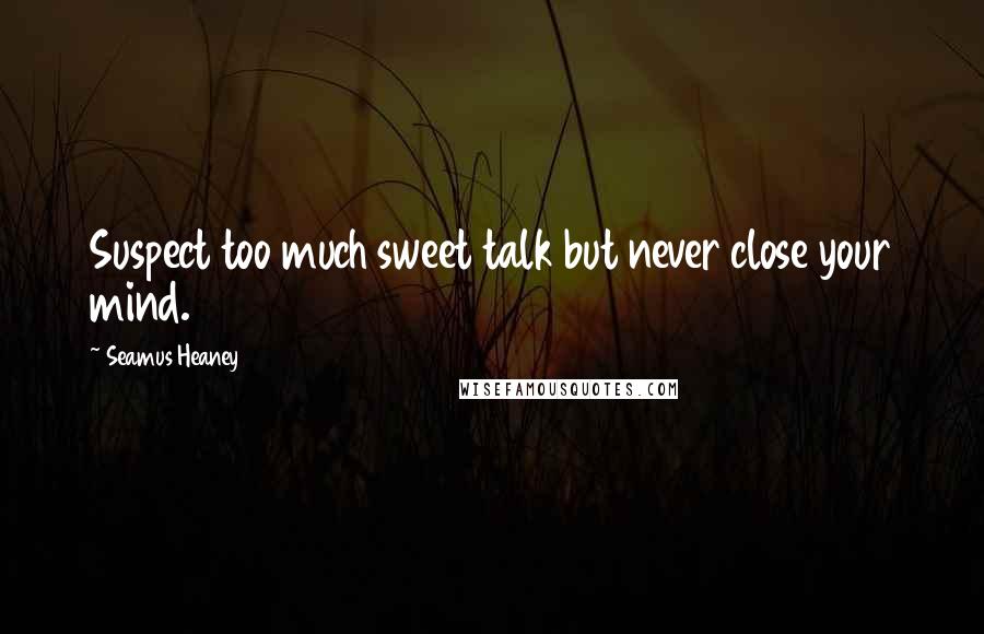 Seamus Heaney Quotes: Suspect too much sweet talk but never close your mind.