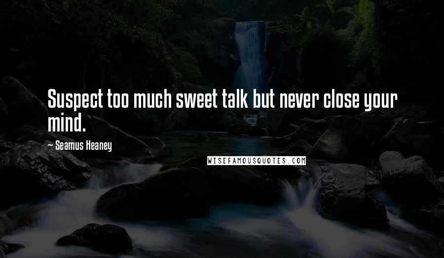 Seamus Heaney Quotes: Suspect too much sweet talk but never close your mind.