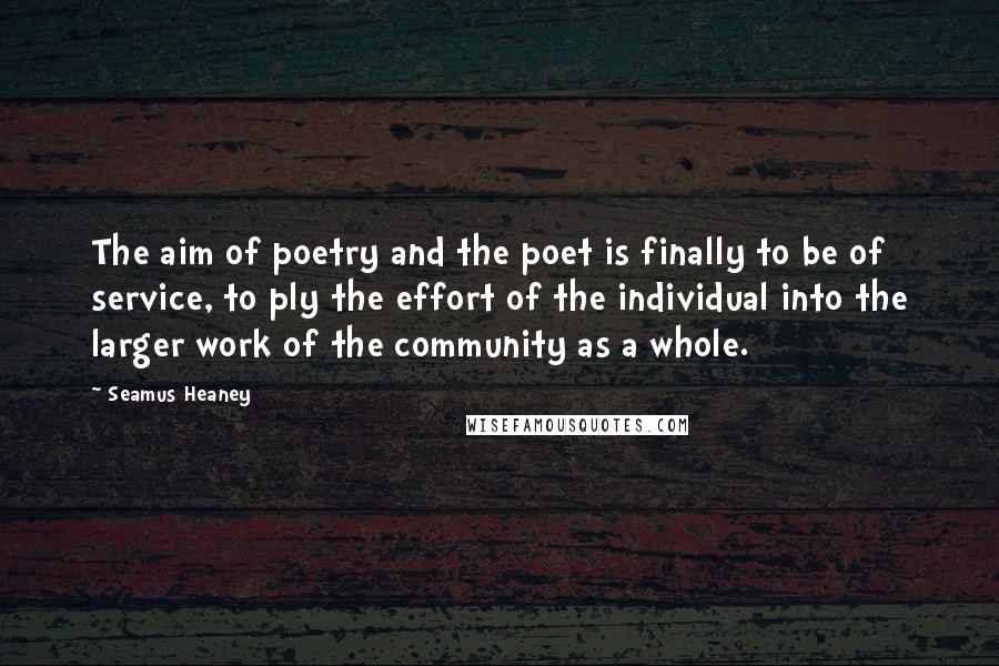 Seamus Heaney Quotes: The aim of poetry and the poet is finally to be of service, to ply the effort of the individual into the larger work of the community as a whole.