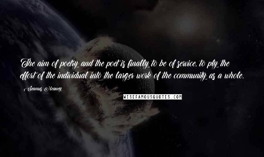 Seamus Heaney Quotes: The aim of poetry and the poet is finally to be of service, to ply the effort of the individual into the larger work of the community as a whole.