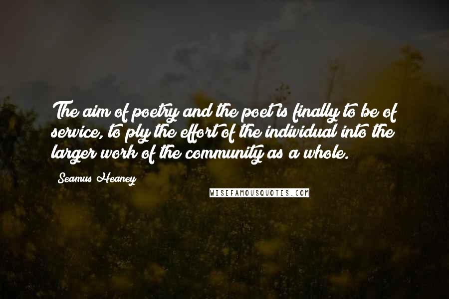 Seamus Heaney Quotes: The aim of poetry and the poet is finally to be of service, to ply the effort of the individual into the larger work of the community as a whole.