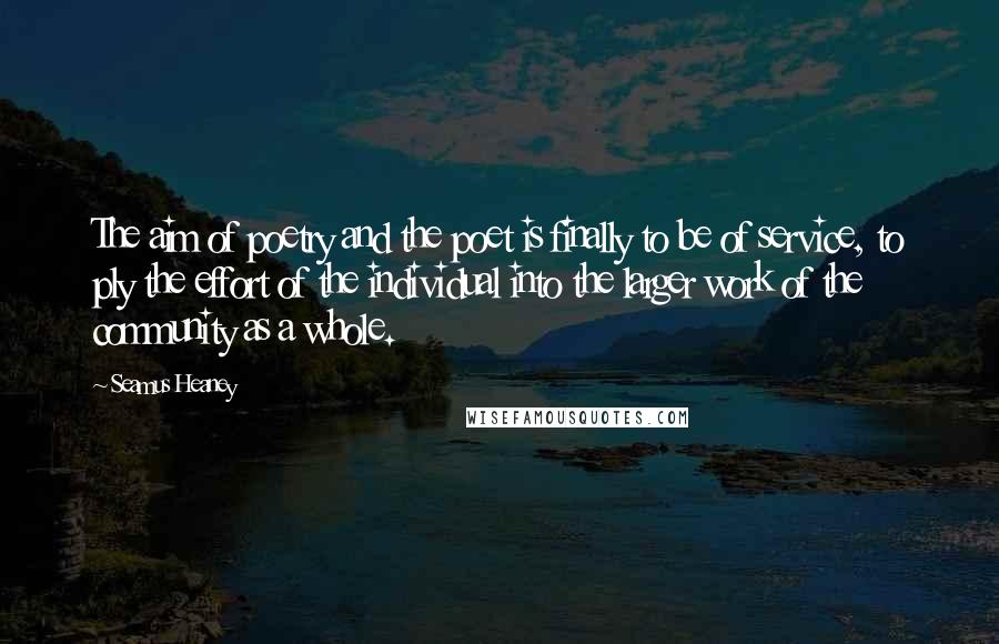 Seamus Heaney Quotes: The aim of poetry and the poet is finally to be of service, to ply the effort of the individual into the larger work of the community as a whole.