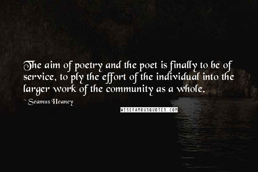 Seamus Heaney Quotes: The aim of poetry and the poet is finally to be of service, to ply the effort of the individual into the larger work of the community as a whole.