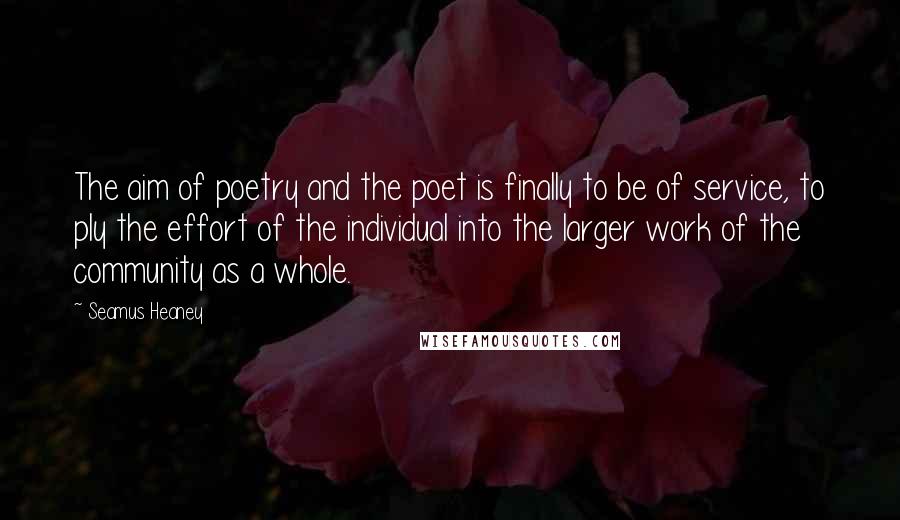 Seamus Heaney Quotes: The aim of poetry and the poet is finally to be of service, to ply the effort of the individual into the larger work of the community as a whole.