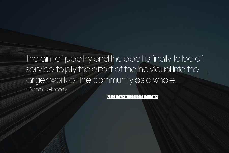 Seamus Heaney Quotes: The aim of poetry and the poet is finally to be of service, to ply the effort of the individual into the larger work of the community as a whole.