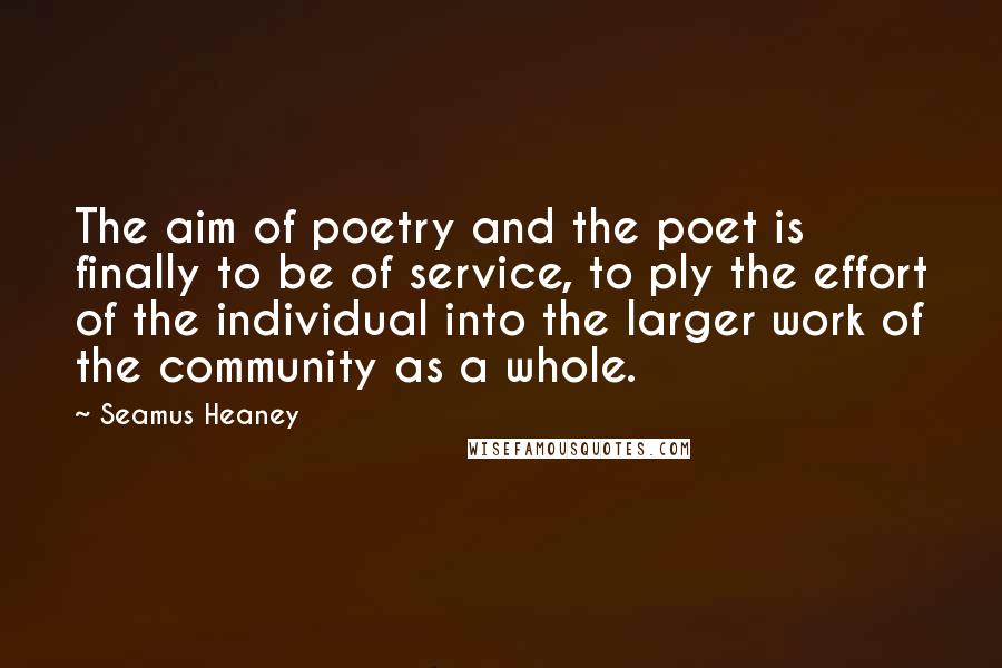 Seamus Heaney Quotes: The aim of poetry and the poet is finally to be of service, to ply the effort of the individual into the larger work of the community as a whole.