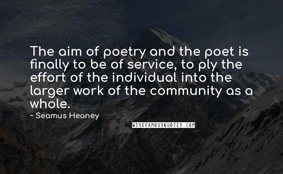 Seamus Heaney Quotes: The aim of poetry and the poet is finally to be of service, to ply the effort of the individual into the larger work of the community as a whole.