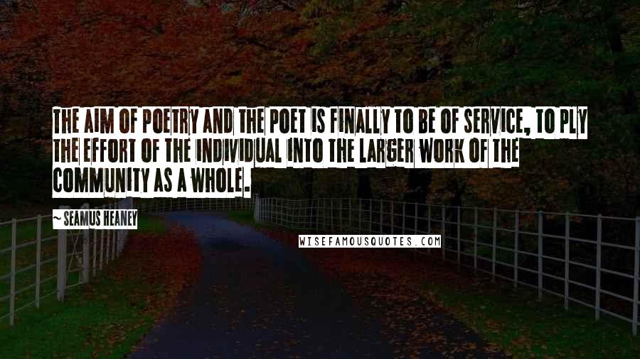 Seamus Heaney Quotes: The aim of poetry and the poet is finally to be of service, to ply the effort of the individual into the larger work of the community as a whole.