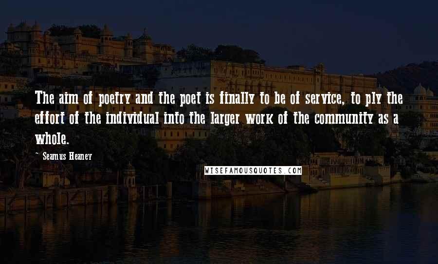 Seamus Heaney Quotes: The aim of poetry and the poet is finally to be of service, to ply the effort of the individual into the larger work of the community as a whole.