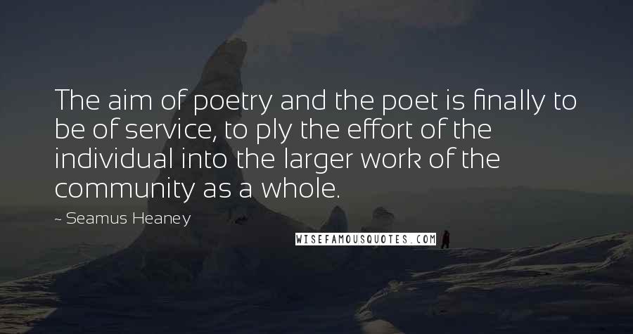 Seamus Heaney Quotes: The aim of poetry and the poet is finally to be of service, to ply the effort of the individual into the larger work of the community as a whole.