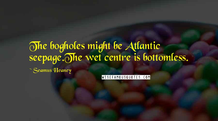 Seamus Heaney Quotes: The bogholes might be Atlantic seepage.The wet centre is bottomless.