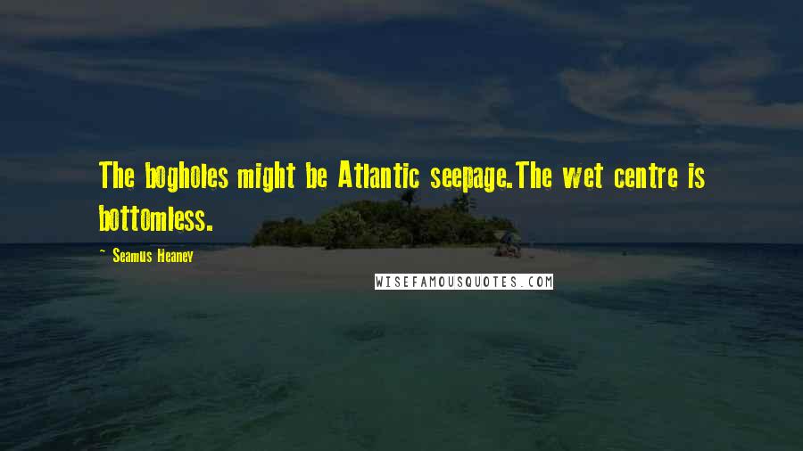 Seamus Heaney Quotes: The bogholes might be Atlantic seepage.The wet centre is bottomless.