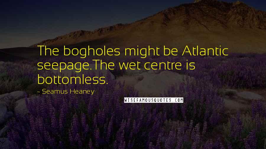 Seamus Heaney Quotes: The bogholes might be Atlantic seepage.The wet centre is bottomless.