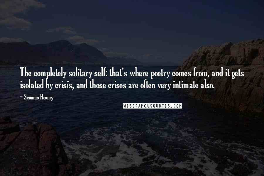 Seamus Heaney Quotes: The completely solitary self: that's where poetry comes from, and it gets isolated by crisis, and those crises are often very intimate also.