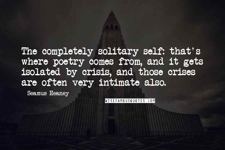 Seamus Heaney Quotes: The completely solitary self: that's where poetry comes from, and it gets isolated by crisis, and those crises are often very intimate also.