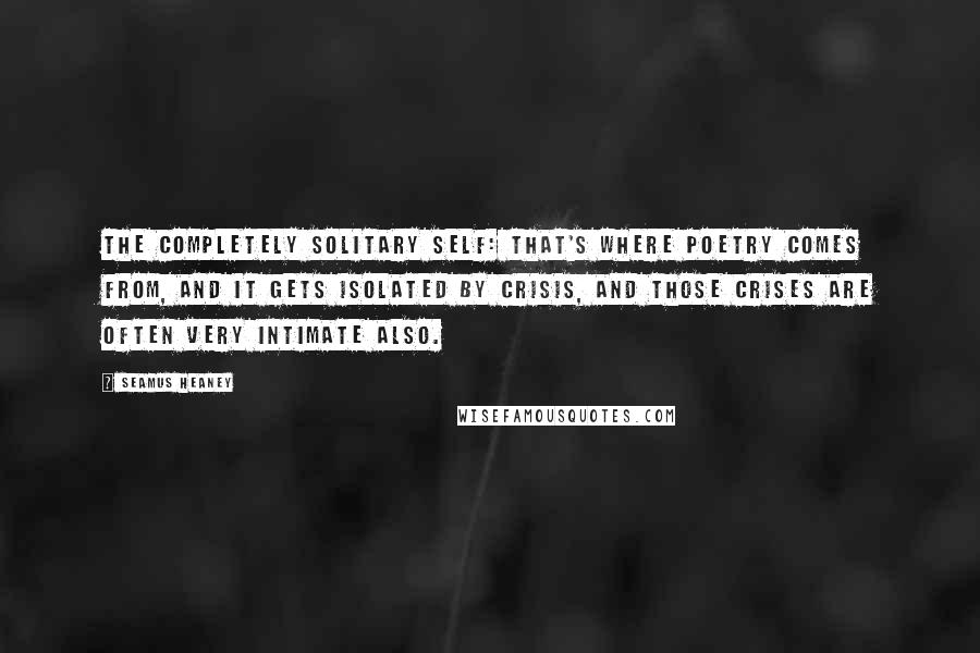 Seamus Heaney Quotes: The completely solitary self: that's where poetry comes from, and it gets isolated by crisis, and those crises are often very intimate also.