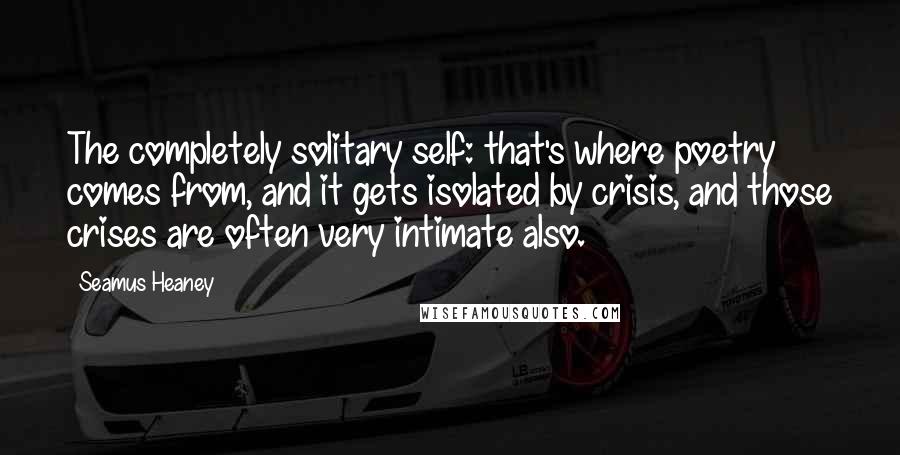 Seamus Heaney Quotes: The completely solitary self: that's where poetry comes from, and it gets isolated by crisis, and those crises are often very intimate also.