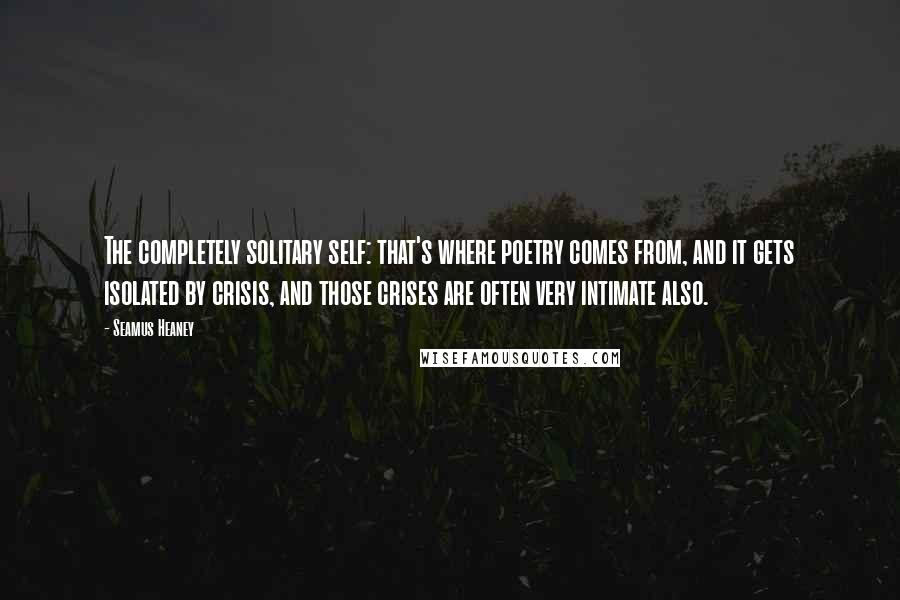 Seamus Heaney Quotes: The completely solitary self: that's where poetry comes from, and it gets isolated by crisis, and those crises are often very intimate also.