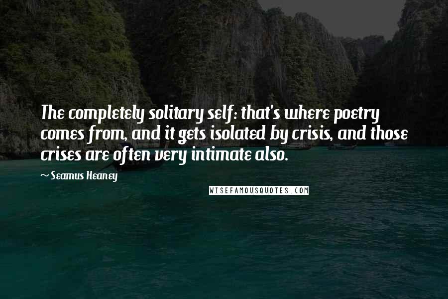 Seamus Heaney Quotes: The completely solitary self: that's where poetry comes from, and it gets isolated by crisis, and those crises are often very intimate also.