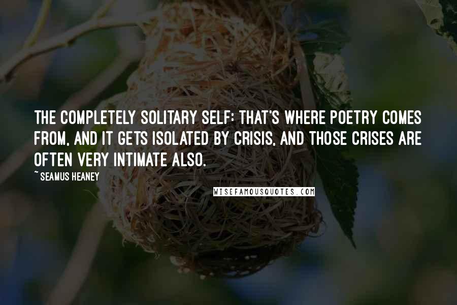 Seamus Heaney Quotes: The completely solitary self: that's where poetry comes from, and it gets isolated by crisis, and those crises are often very intimate also.