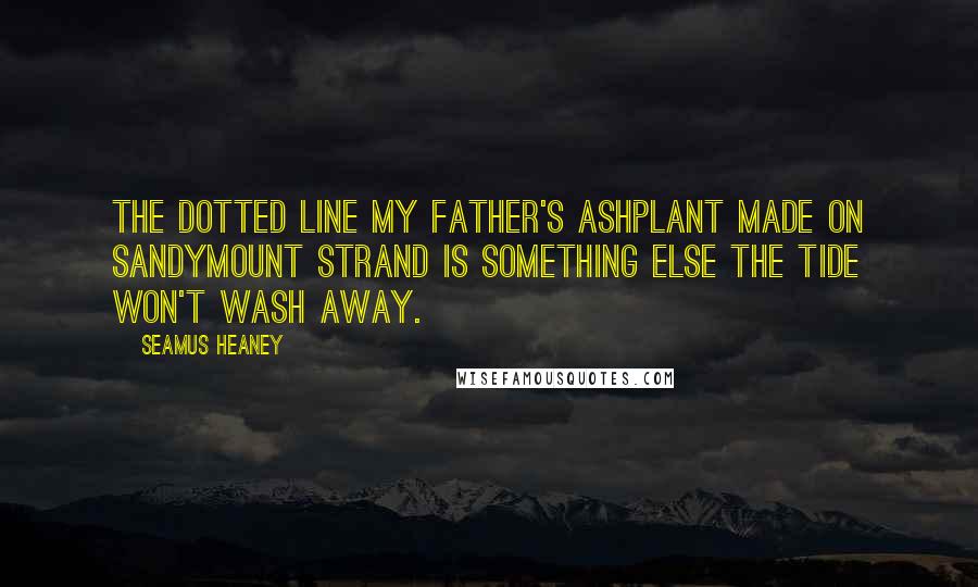 Seamus Heaney Quotes: The dotted line my father's ashplant made On Sandymount Strand Is something else the tide won't wash away.