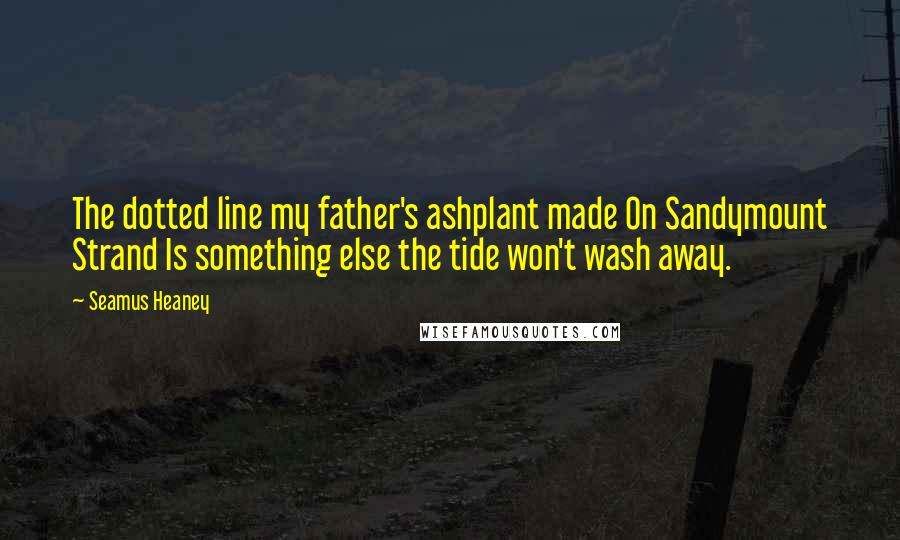 Seamus Heaney Quotes: The dotted line my father's ashplant made On Sandymount Strand Is something else the tide won't wash away.