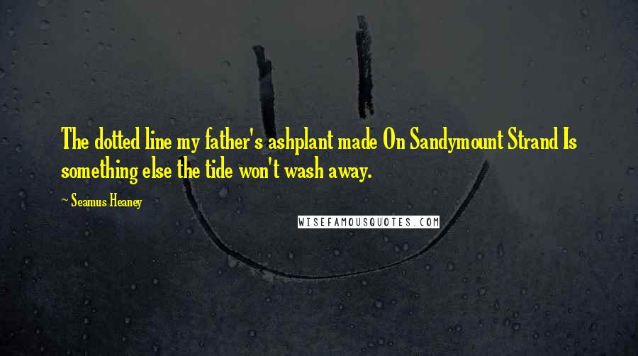 Seamus Heaney Quotes: The dotted line my father's ashplant made On Sandymount Strand Is something else the tide won't wash away.