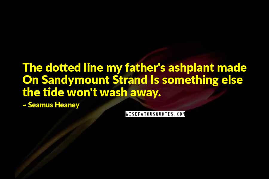 Seamus Heaney Quotes: The dotted line my father's ashplant made On Sandymount Strand Is something else the tide won't wash away.