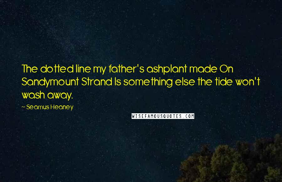 Seamus Heaney Quotes: The dotted line my father's ashplant made On Sandymount Strand Is something else the tide won't wash away.