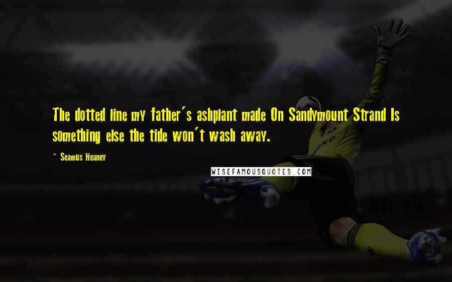 Seamus Heaney Quotes: The dotted line my father's ashplant made On Sandymount Strand Is something else the tide won't wash away.