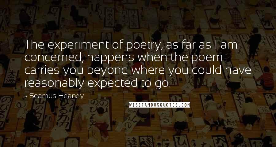 Seamus Heaney Quotes: The experiment of poetry, as far as I am concerned, happens when the poem carries you beyond where you could have reasonably expected to go.