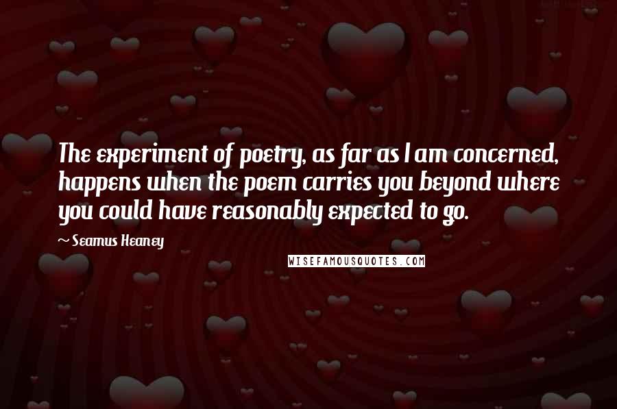 Seamus Heaney Quotes: The experiment of poetry, as far as I am concerned, happens when the poem carries you beyond where you could have reasonably expected to go.