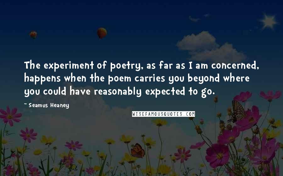 Seamus Heaney Quotes: The experiment of poetry, as far as I am concerned, happens when the poem carries you beyond where you could have reasonably expected to go.