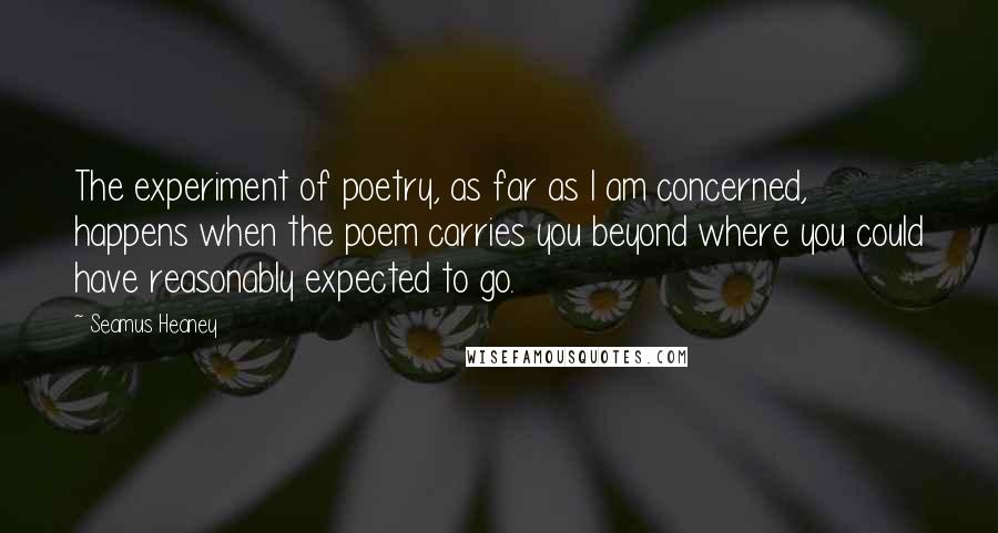 Seamus Heaney Quotes: The experiment of poetry, as far as I am concerned, happens when the poem carries you beyond where you could have reasonably expected to go.