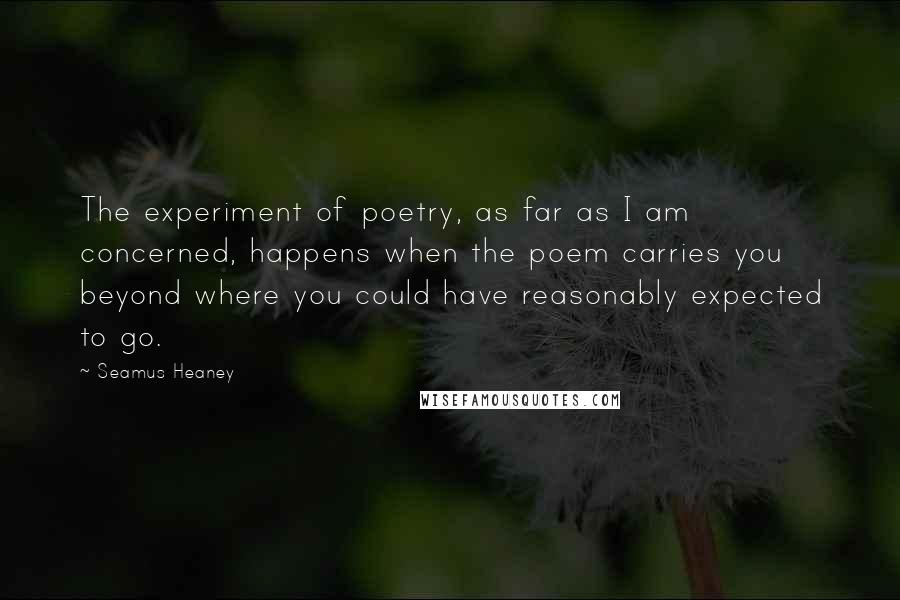 Seamus Heaney Quotes: The experiment of poetry, as far as I am concerned, happens when the poem carries you beyond where you could have reasonably expected to go.