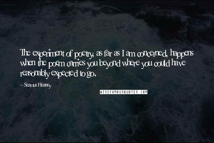 Seamus Heaney Quotes: The experiment of poetry, as far as I am concerned, happens when the poem carries you beyond where you could have reasonably expected to go.