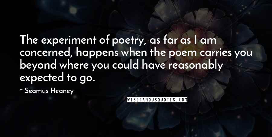 Seamus Heaney Quotes: The experiment of poetry, as far as I am concerned, happens when the poem carries you beyond where you could have reasonably expected to go.