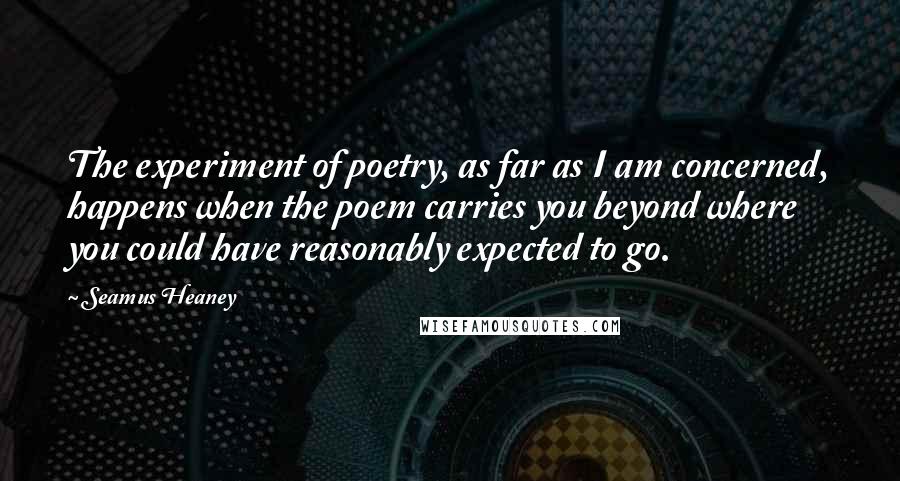 Seamus Heaney Quotes: The experiment of poetry, as far as I am concerned, happens when the poem carries you beyond where you could have reasonably expected to go.