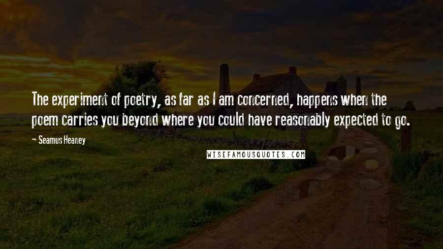 Seamus Heaney Quotes: The experiment of poetry, as far as I am concerned, happens when the poem carries you beyond where you could have reasonably expected to go.