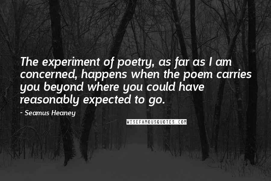 Seamus Heaney Quotes: The experiment of poetry, as far as I am concerned, happens when the poem carries you beyond where you could have reasonably expected to go.