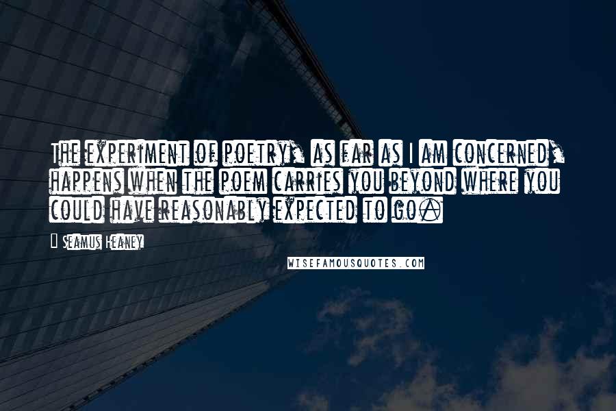 Seamus Heaney Quotes: The experiment of poetry, as far as I am concerned, happens when the poem carries you beyond where you could have reasonably expected to go.