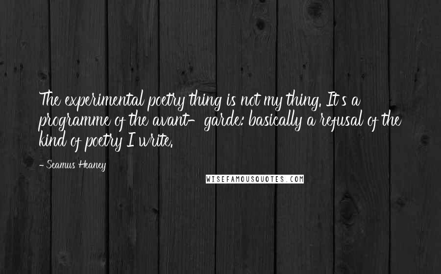 Seamus Heaney Quotes: The experimental poetry thing is not my thing. It's a programme of the avant-garde: basically a refusal of the kind of poetry I write.