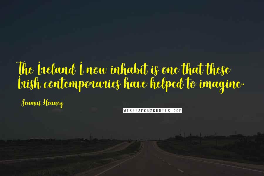 Seamus Heaney Quotes: The Ireland I now inhabit is one that these Irish contemporaries have helped to imagine.