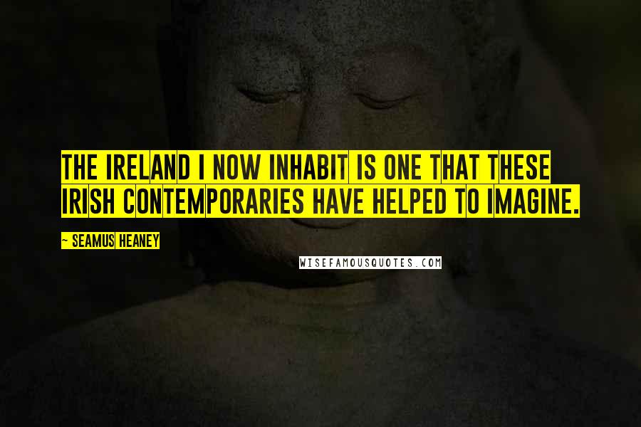 Seamus Heaney Quotes: The Ireland I now inhabit is one that these Irish contemporaries have helped to imagine.