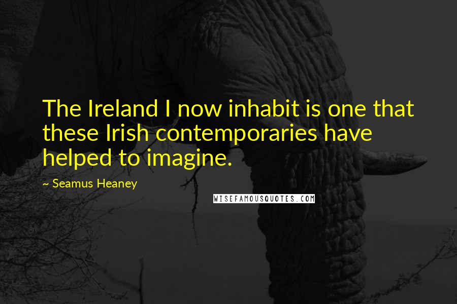 Seamus Heaney Quotes: The Ireland I now inhabit is one that these Irish contemporaries have helped to imagine.