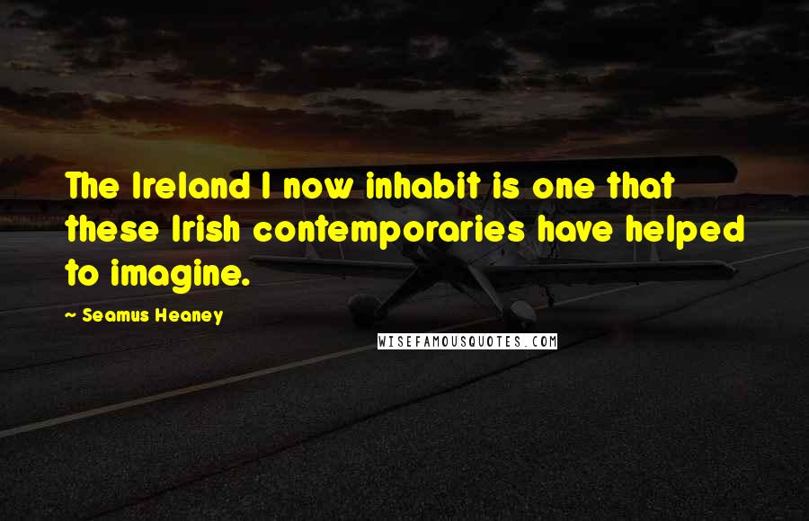 Seamus Heaney Quotes: The Ireland I now inhabit is one that these Irish contemporaries have helped to imagine.