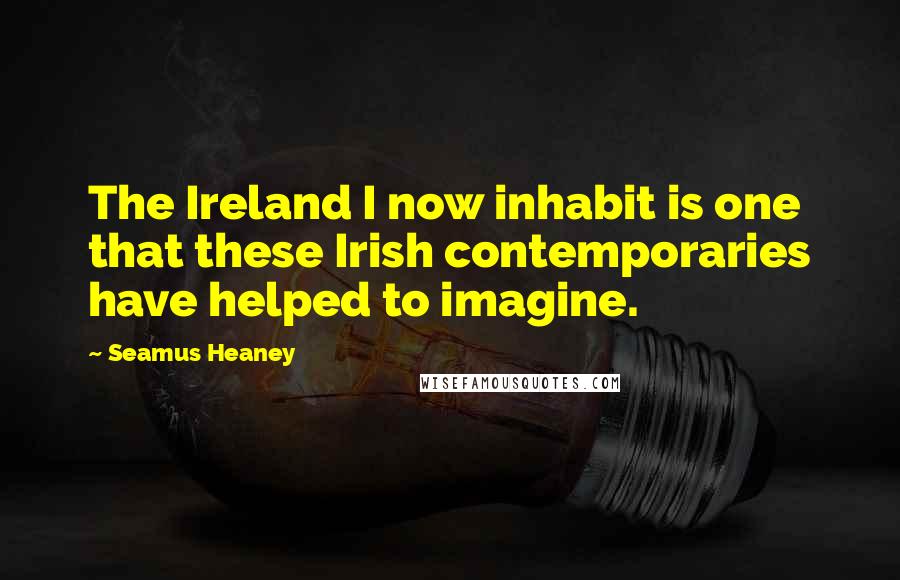 Seamus Heaney Quotes: The Ireland I now inhabit is one that these Irish contemporaries have helped to imagine.