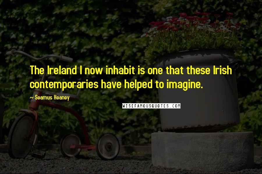Seamus Heaney Quotes: The Ireland I now inhabit is one that these Irish contemporaries have helped to imagine.